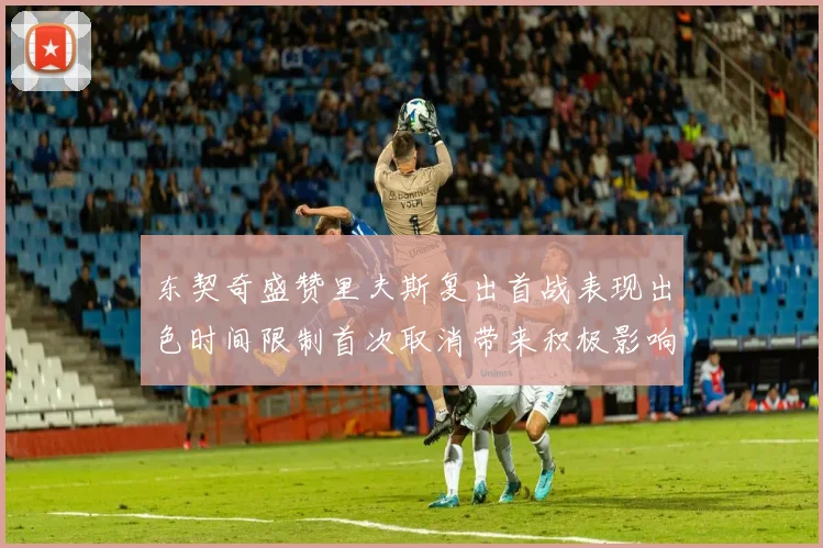 东契奇盛赞里夫斯复出首战表现出色时间限制首次取消带来积极影响