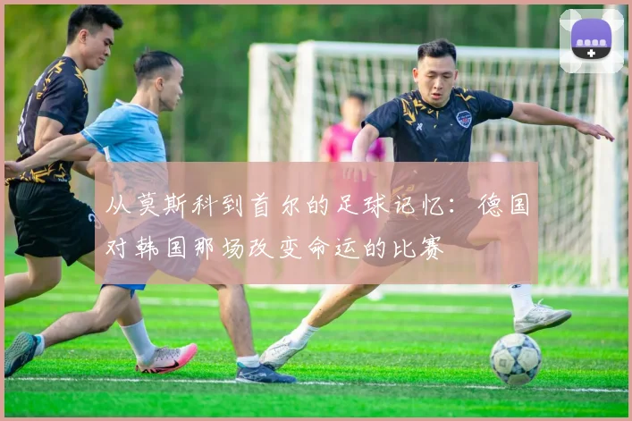 从莫斯科到首尔的足球记忆：德国对韩国那场改变命运的比赛