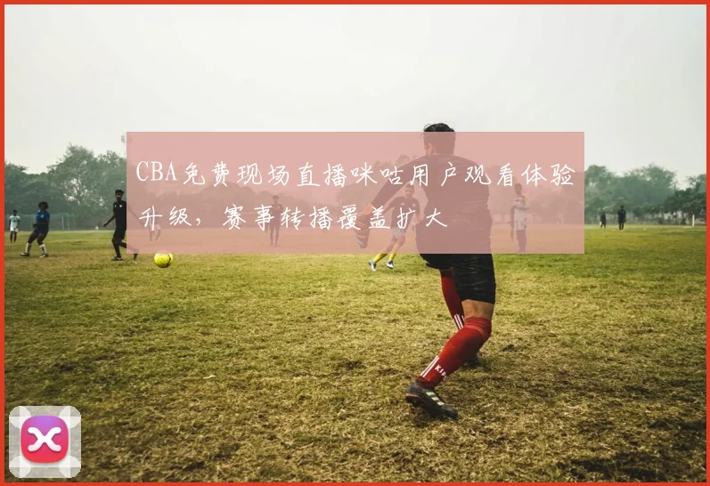 CBA免费现场直播咪咕用户观看体验升级，赛事转播覆盖扩大