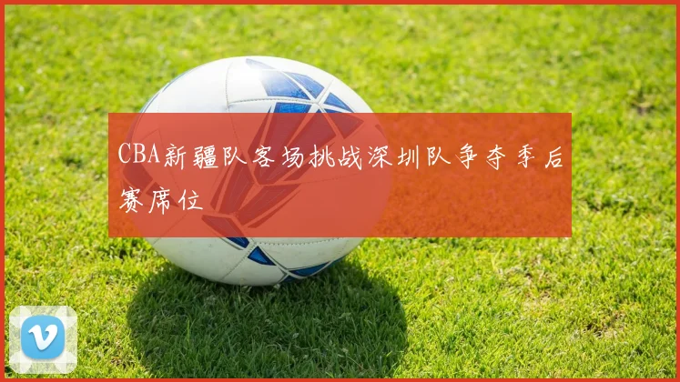 CBA新疆队客场挑战深圳队争夺季后赛席位